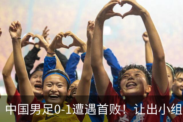 中国男足0-1遭遇首败！让出小组榜首+无缘提前出线，最新形势有变