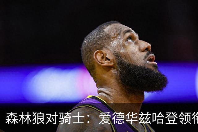 森林狼对骑士：爱德华兹哈登领衔，两队伤情成看点