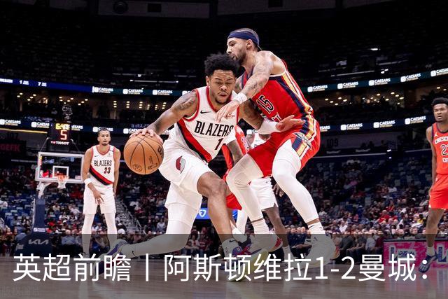英超前瞻丨阿斯顿维拉1-2曼城：英超全胜的领头羊，碰到苦主了
